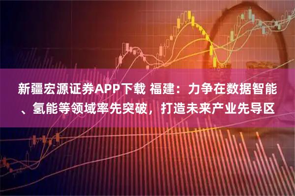 新疆宏源证券APP下载 福建：力争在数据智能、氢能等领域率先突破，打造未来产业先导区