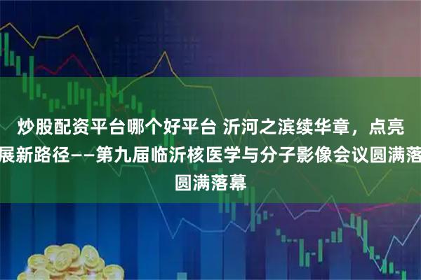 炒股配资平台哪个好平台 沂河之滨续华章，点亮发展新路径——第九届临沂核医学与分子影像会议圆满落幕