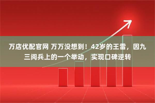 万店优配官网 万万没想到！42岁的王雷，因九三阅兵上的一个举动，实现口碑逆转
