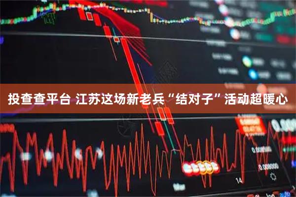 投查查平台 江苏这场新老兵“结对子”活动超暖心