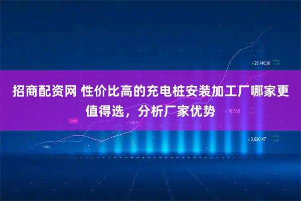 招商配资网 性价比高的充电桩安装加工厂哪家更值得选，分析厂家优势