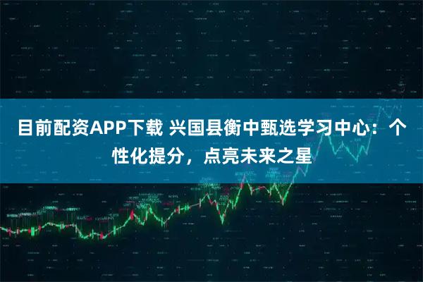 目前配资APP下载 兴国县衡中甄选学习中心：个性化提分，点亮未来之星