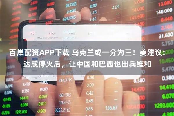 百岸配资APP下载 乌克兰或一分为三!美建议:达成停火后,让中国和巴西也出兵维和