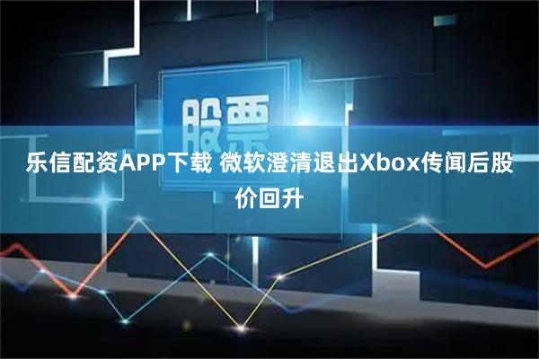乐信配资APP下载 微软澄清退出Xbox传闻后股价回升