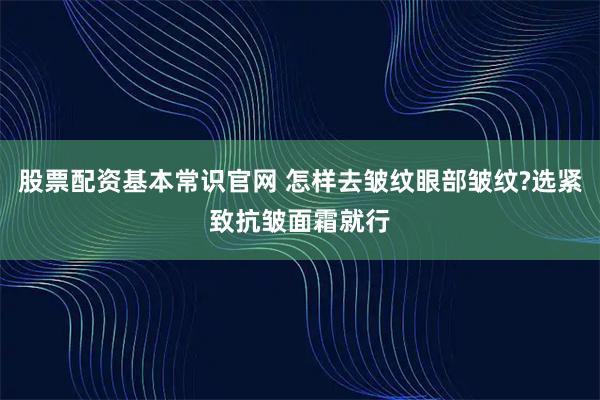 股票配资基本常识官网 怎样去皱纹眼部皱纹?选紧致抗皱面霜就行
