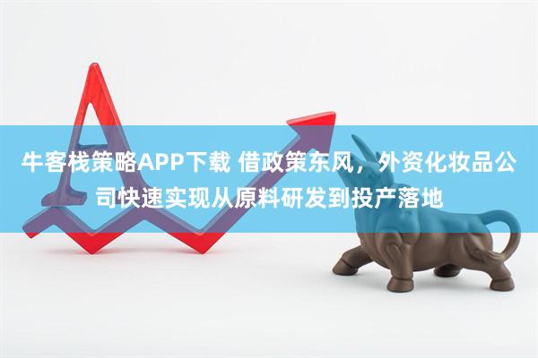 牛客栈策略APP下载 借政策东风，外资化妆品公司快速实现从原料研发到投产落地