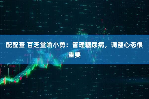 配配查 百芝堂喻小勇：管理糖尿病，调整心态很重要