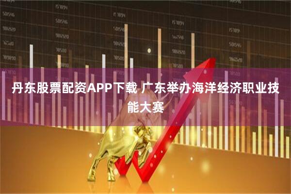 丹东股票配资APP下载 广东举办海洋经济职业技能大赛