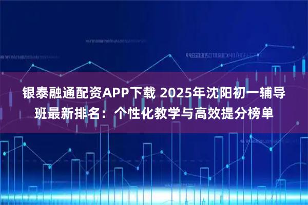 银泰融通配资APP下载 2025年沈阳初一辅导班最新排名：个性化教学与高效提分榜单