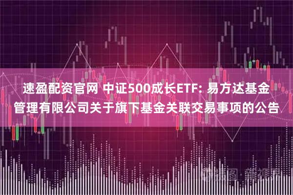 速盈配资官网 中证500成长ETF: 易方达基金管理有限公司关于旗下基金关联交易事项的公告