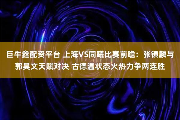 巨牛鑫配资平台 上海VS同曦比赛前瞻:张镇麟与郭昊文天赋对决 古德温状态火热力争两连胜