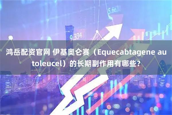 鸿岳配资官网 伊基奥仑赛（Equecabtagene autoleucel）的长期副作用有哪些？