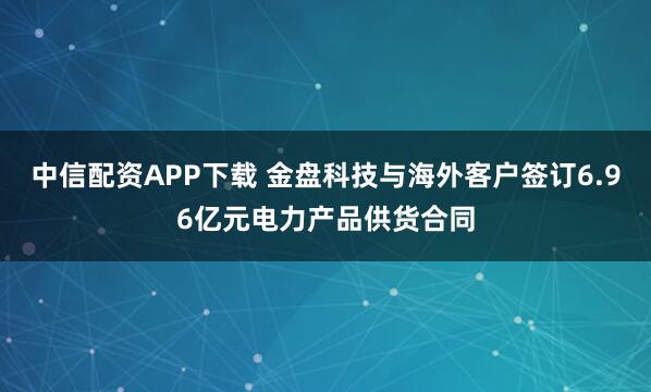 中信配资APP下载 金盘科技与海外客户签订6.96亿元电力产品供货合同