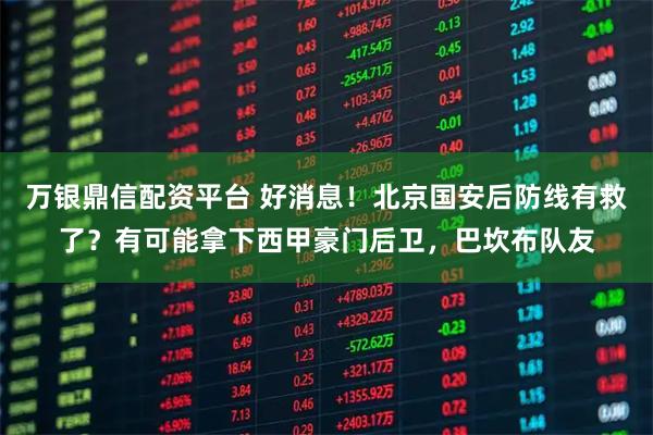 万银鼎信配资平台 好消息!北京国安后防线有救了?有可能拿下西甲豪门后卫,巴坎布队友
