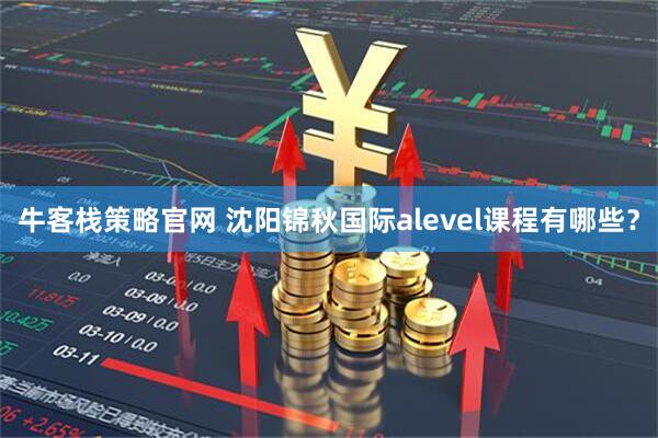 牛客栈策略官网 沈阳锦秋国际alevel课程有哪些?