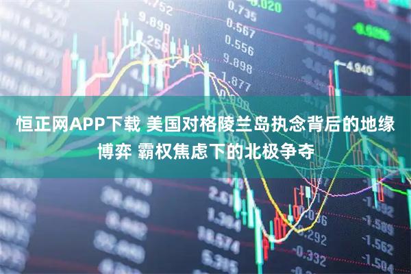 恒正网APP下载 美国对格陵兰岛执念背后的地缘博弈 霸权焦虑下的北极争夺
