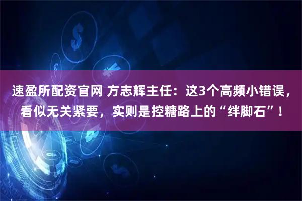 速盈所配资官网 方志辉主任：这3个高频小错误，看似无关紧要，实则是控糖路上的“绊脚石”！