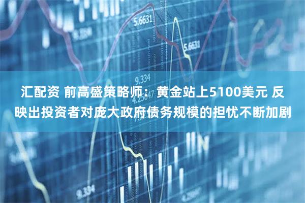 汇配资 前高盛策略师：黄金站上5100美元 反映出投资者对庞大政府债务规模的担忧不断加剧