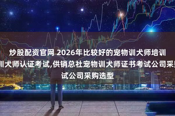 炒股配资官网 2026年比较好的宠物训犬师培训,宠物训犬师认证考试,供销总社宠物训犬师证书考试公司采购选型