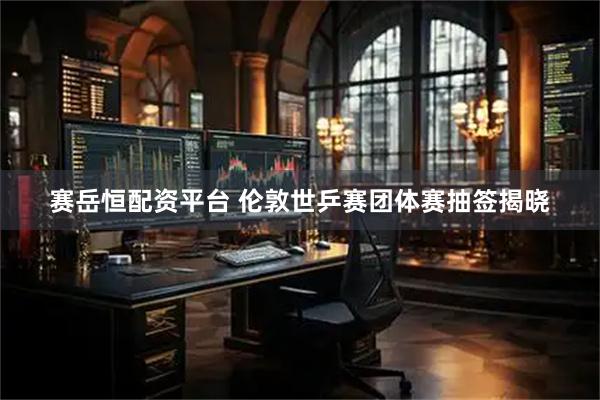赛岳恒配资平台 伦敦世乒赛团体赛抽签揭晓