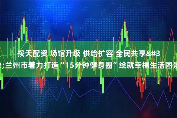 按天配资 场馆升级 供给扩容 全民共享 兰州市着力打造“15分钟健身圈”绘就幸福生活图景