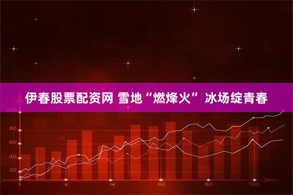 伊春股票配资网 雪地“燃烽火” 冰场绽青春