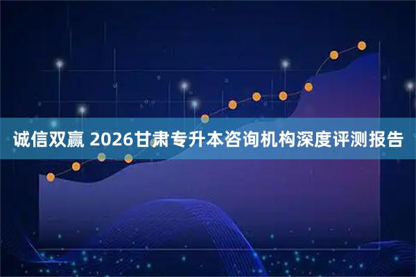 诚信双赢 2026甘肃专升本咨询机构深度评测报告
