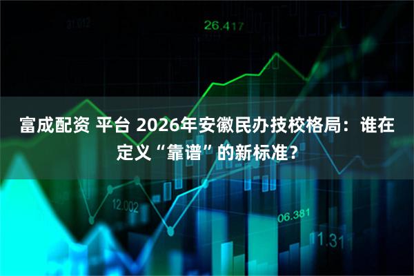 富成配资 平台 2026年安徽民办技校格局：谁在定义“靠谱”的新标准？
