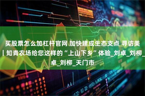 买股票怎么加杠杆官网 加快建成生态支点 寻访美丽细胞｜知青农场给您这样的“上山下乡”体验_刘卓_刘柳_天门市