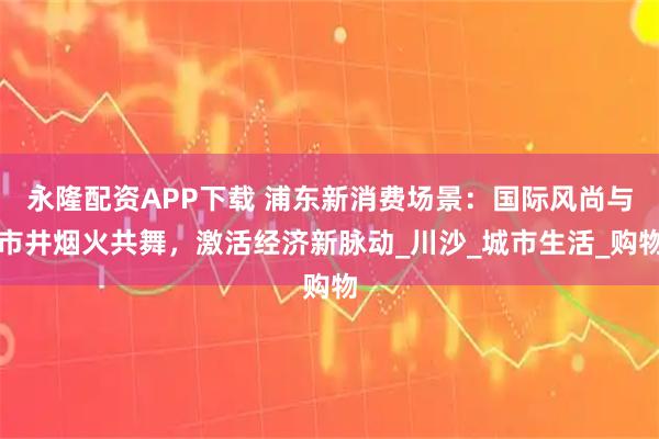 永隆配资APP下载 浦东新消费场景：国际风尚与市井烟火共舞，激活经济新脉动_川沙_城市生活_购物