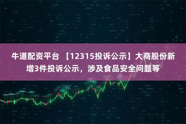 牛道配资平台 【12315投诉公示】大商股份新增3件投诉公示，涉及食品安全问题等