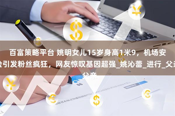 百富策略平台 姚明女儿15岁身高1米9，机场安检引发粉丝疯狂，网友惊叹基因超强_姚沁蕾_进行_父亲