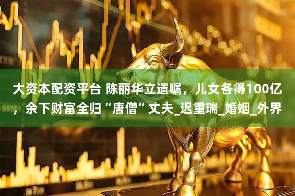 大资本配资平台 陈丽华立遗嘱，儿女各得100亿，余下财富全归“唐僧”丈夫_迟重瑞_婚姻_外界