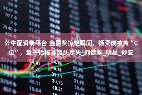 公牛配资端平台 金爵奖惊艳瞬间，杨受成被拽“C位”，章子怡杨幂风头尽失_刘德华_明星_孙安