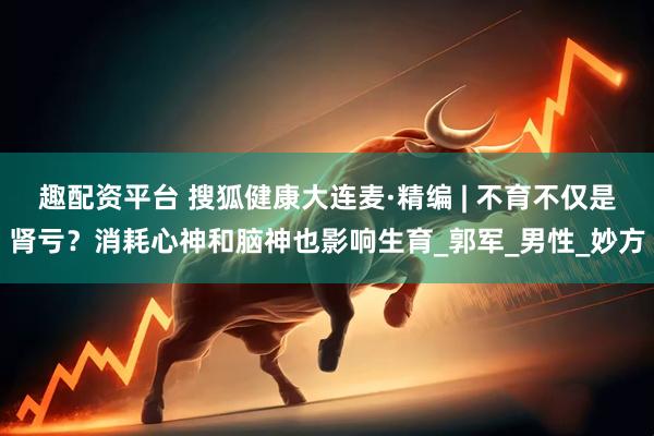 趣配资平台 搜狐健康大连麦·精编 | 不育不仅是肾亏？消耗心神和脑神也影响生育_郭军_男性_妙方