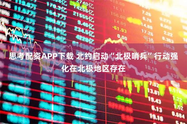 思考配资APP下载 北约启动“北极哨兵”行动　强化在北极地区存在