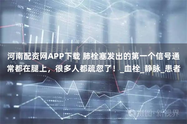 河南配资网APP下载 肺栓塞发出的第一个信号通常都在腿上，很多人都疏忽了！_血栓_静脉_患者