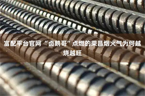 富配平台官网 “卤鹅哥”点燃的荣昌烟火气为何越烧越旺