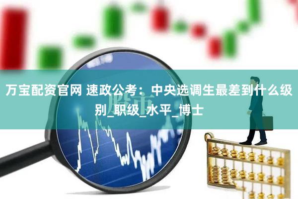 万宝配资官网 速政公考：中央选调生最差到什么级别_职级_水平_博士