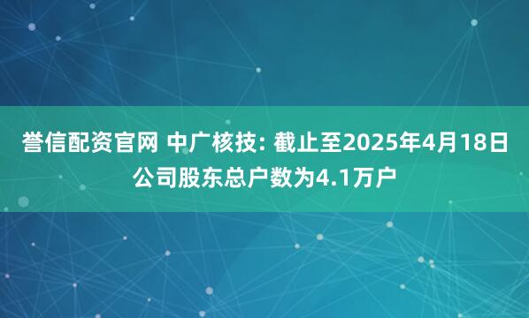 誉信配资官网 中广核技: 截止至2025年4月18日公司股东总户数为4.1万户