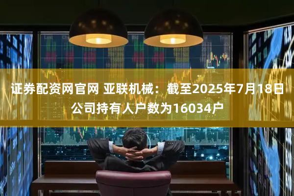 证券配资网官网 亚联机械：截至2025年7月18日公司持有人户数为16034户