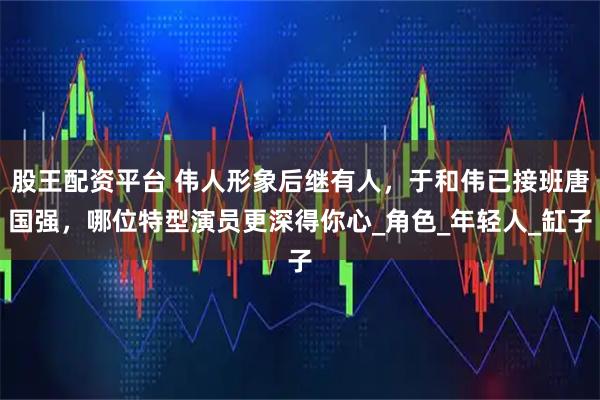 股王配资平台 伟人形象后继有人，于和伟已接班唐国强，哪位特型演员更深得你心_角色_年轻人_缸子