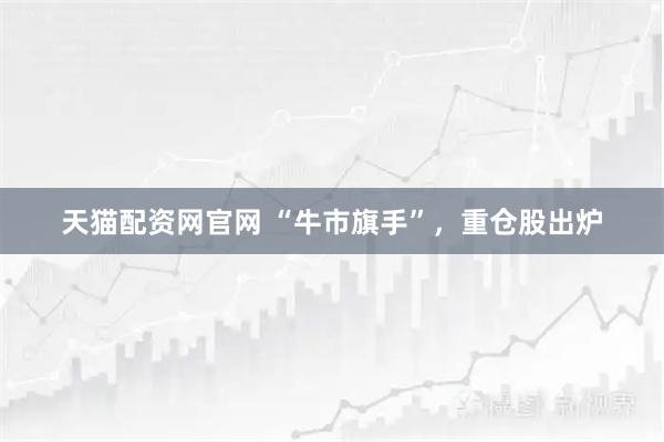 天猫配资网官网 “牛市旗手”，重仓股出炉