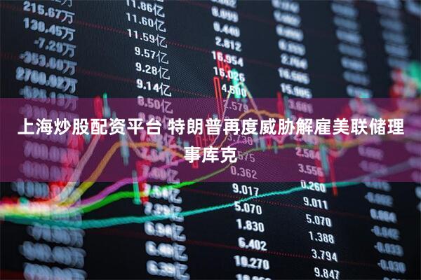上海炒股配资平台 特朗普再度威胁解雇美联储理事库克