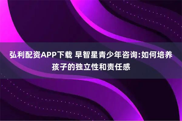 弘利配资APP下载 早智星青少年咨询:如何培养孩子的独立性和责任感
