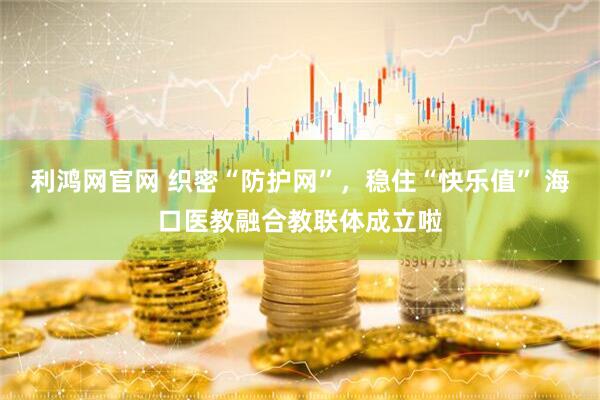 利鸿网官网 织密“防护网”，稳住“快乐值” 海口医教融合教联体成立啦