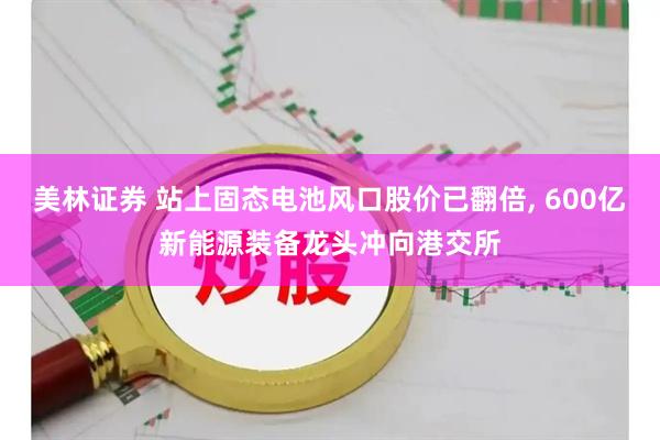美林证券 站上固态电池风口股价已翻倍, 600亿新能源装备龙头冲向港交所