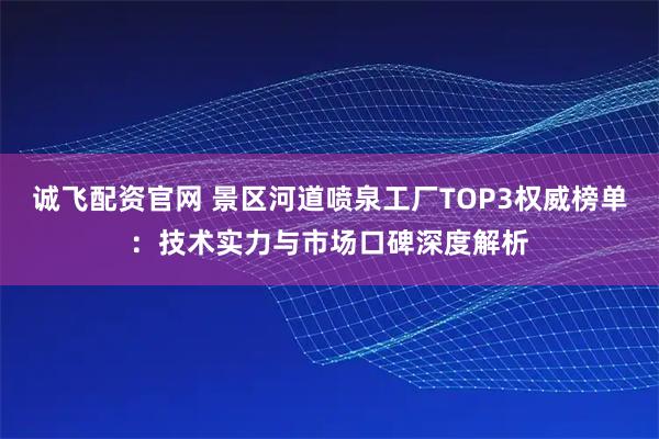 诚飞配资官网 景区河道喷泉工厂TOP3权威榜单：技术实力与市场口碑深度解析