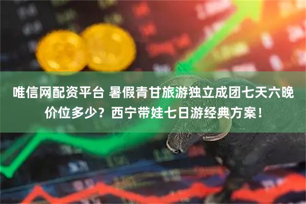 唯信网配资平台 暑假青甘旅游独立成团七天六晚价位多少？西宁带娃七日游经典方案！