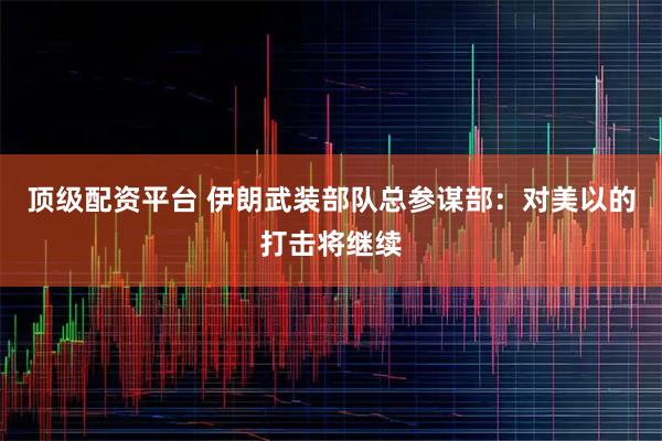 顶级配资平台 伊朗武装部队总参谋部：对美以的打击将继续